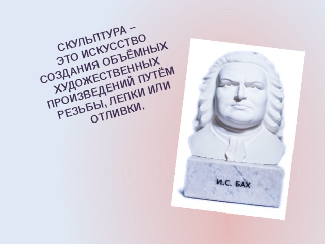 СКУЛЬПТУРА –  ЭТО ИСКУССТВО СОЗДАНИЯ ОБЪЁМНЫХ ХУДОЖЕСТВЕННЫХ ПРОИЗВЕДЕНИЙ ПУТЁМ РЕЗЬБЫ, ЛЕПКИ ИЛИ ОТЛИВКИ. 