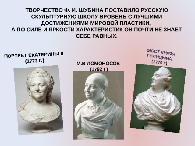  ПОРТРЕТ ЕКАТЕРИНЫ II (1773 Г.) БЮСТ КНЯЗЯ ГОЛИЦЫНА (1775 Г ) ТВОРЧЕСТВО Ф. И. ШУБИНА ПОСТАВИЛО РУССКУЮ СКУЛЬПТУРНУЮ ШКОЛУ ВРОВЕНЬ С ЛУЧШИМИ ДОСТИЖЕНИЯМИ МИРОВОЙ ПЛАСТИКИ, А ПО СИЛЕ И ЯРКОСТИ ХАРАКТЕРИСТИК ОН ПОЧТИ НЕ ЗНАЕТ СЕБЕ РАВНЫХ. М.В ЛОМОНОСОВ  (1792 Г) 