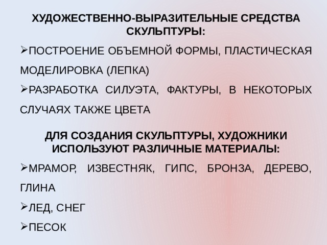 ХУДОЖЕСТВЕННО-ВЫРАЗИТЕЛЬНЫЕ СРЕДСТВА СКУЛЬПТУРЫ: ПОСТРОЕНИЕ ОБЪЕМНОЙ ФОРМЫ, ПЛАСТИЧЕСКАЯ МОДЕЛИРОВКА (ЛЕПКА) РАЗРАБОТКА СИЛУЭТА, ФАКТУРЫ, В НЕКОТОРЫХ СЛУЧАЯХ ТАКЖЕ ЦВЕТА ДЛЯ СОЗДАНИЯ СКУЛЬПТУРЫ, ХУДОЖНИКИ ИСПОЛЬЗУЮТ РАЗЛИЧНЫЕ МАТЕРИАЛЫ: МРАМОР, ИЗВЕСТНЯК, ГИПС, БРОНЗА, ДЕРЕВО, ГЛИНА ЛЕД, СНЕГ ПЕСОК 