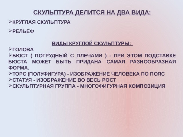СКУЛЬПТУРА ДЕЛИТСЯ НА ДВА ВИДА: КРУГЛАЯ СКУЛЬПТУРА РЕЛЬЕФ  ВИДЫ КРУГЛОЙ СКУЛЬПТУРЫ: ГОЛОВА БЮСТ ( ПОГРУДНЫЙ С ПЛЕЧАМИ ) - ПРИ ЭТОМ ПОДСТАВКЕ БЮСТА МОЖЕТ БЫТЬ ПРИДАНА САМАЯ РАЗНООБРАЗНАЯ ФОРМА. ТОРС (ПОЛУФИГУРА) - ИЗОБРАЖЕНИЕ ЧЕЛОВЕКА ПО ПОЯС СТАТУЯ - ИЗОБРАЖЕНИЕ ВО ВЕСЬ РОСТ СКУЛЬПТУРНАЯ ГРУППА - МНОГОФИГУРНАЯ КОМПОЗИЦИЯ 