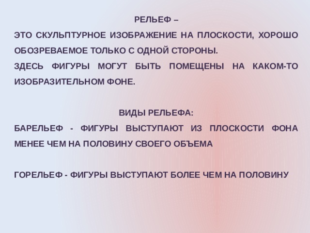 РЕЛЬЕФ – ЭТО СКУЛЬПТУРНОЕ ИЗОБРАЖЕНИЕ НА ПЛОСКОСТИ, ХОРОШО ОБОЗРЕВАЕМОЕ ТОЛЬКО С ОДНОЙ СТОРОНЫ. ЗДЕСЬ ФИГУРЫ МОГУТ БЫТЬ ПОМЕЩЕНЫ НА КАКОМ-ТО ИЗОБРАЗИТЕЛЬНОМ ФОНЕ.  ВИДЫ РЕЛЬЕФА: БАРЕЛЬЕФ - ФИГУРЫ ВЫСТУПАЮТ ИЗ ПЛОСКОСТИ ФОНА МЕНЕЕ ЧЕМ НА ПОЛОВИНУ СВОЕГО ОБЪЕМА  ГОРЕЛЬЕФ - ФИГУРЫ ВЫСТУПАЮТ БОЛЕЕ ЧЕМ НА ПОЛОВИНУ 
