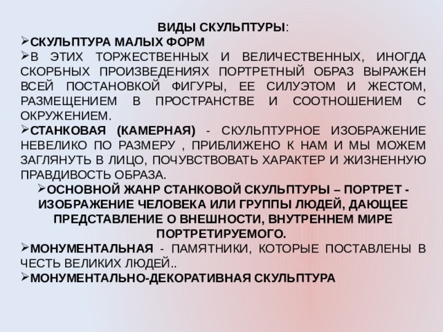 ВИДЫ СКУЛЬПТУРЫ : СКУЛЬПТУРА МАЛЫХ ФОРМ В ЭТИХ ТОРЖЕСТВЕННЫХ И ВЕЛИЧЕСТВЕННЫХ, ИНОГДА СКОРБНЫХ ПРОИЗВЕДЕНИЯХ ПОРТРЕТНЫЙ ОБРАЗ ВЫРАЖЕН ВСЕЙ ПОСТАНОВКОЙ ФИГУРЫ, ЕЕ СИЛУЭТОМ И ЖЕСТОМ, РАЗМЕЩЕНИЕМ В ПРОСТРАНСТВЕ И СООТНОШЕНИЕМ С ОКРУЖЕНИЕМ. СТАНКОВАЯ (КАМЕРНАЯ) - СКУЛЬПТУРНОЕ ИЗОБРАЖЕНИЕ НЕВЕЛИКО ПО РАЗМЕРУ , ПРИБЛИЖЕНО К НАМ И МЫ МОЖЕМ ЗАГЛЯНУТЬ В ЛИЦО, ПОЧУВСТВОВАТЬ ХАРАКТЕР И ЖИЗНЕННУЮ ПРАВДИВОСТЬ ОБРАЗА. ОСНОВНОЙ ЖАНР СТАНКОВОЙ СКУЛЬПТУРЫ – ПОРТРЕТ - ИЗОБРАЖЕНИЕ ЧЕЛОВЕКА ИЛИ ГРУППЫ ЛЮДЕЙ, ДАЮЩЕЕ ПРЕДСТАВЛЕНИЕ О ВНЕШНОСТИ, ВНУТРЕННЕМ МИРЕ ПОРТРЕТИРУЕМОГО. МОНУМЕНТАЛЬНАЯ - ПАМЯТНИКИ, КОТОРЫЕ ПОСТАВЛЕНЫ В ЧЕСТЬ ВЕЛИКИХ ЛЮДЕЙ.. МОНУМЕНТАЛЬНО-ДЕКОРАТИВНАЯ СКУЛЬПТУРА 