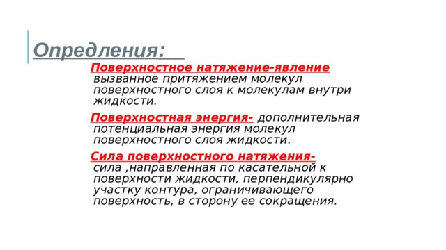 Опредления : Поверхностное натяжение-явление  вызванное притяжением молекул поверхностного слоя к молекулам внутри жидкости. Поверхностная энергия-  дополнительная потенциальная энергия молекул поверхностного слоя жидкости. Сила поверхностного натяжения-  сила ,направленная по касательной к поверхности жидкости, перпендикулярно участку контура, ограничивающего поверхность, в сторону ее сокращения. 