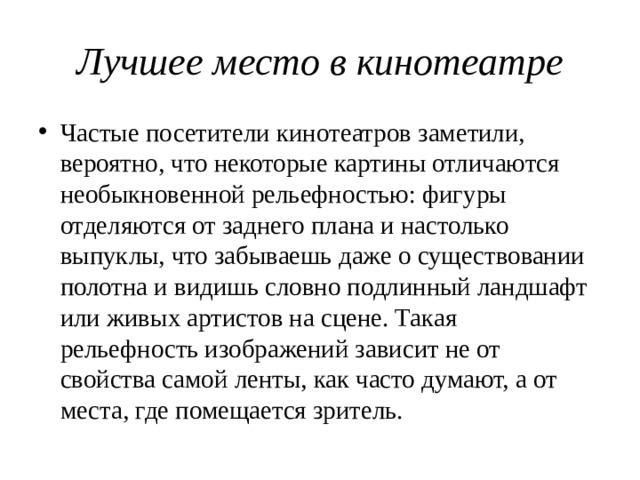 Лучшее место в кинотеатре Частые посетители кинотеатров заметили, вероятно, что некоторые картины отличаются необыкновенной рельефностью: фигуры отделяются от заднего плана и настолько выпуклы, что забываешь даже о существовании полотна и видишь словно подлинный ландшафт или живых артистов на сцене. Такая рельефность изображений зависит не от свойства самой ленты, как часто думают, а от места, где помещается зритель. 