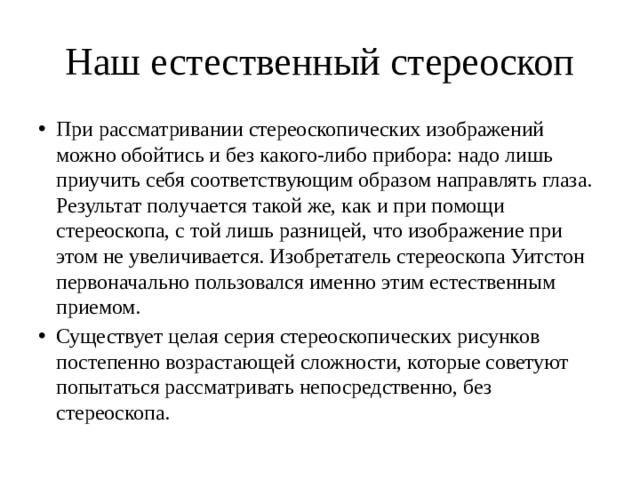 Наш естественный стереоскоп При рассматривании стереоскопических изображений можно обойтись и без какого-либо прибора: надо лишь приучить себя соответствующим образом направлять глаза. Результат получается такой же, как и при помощи стереоскопа, с той лишь разницей, что изображение при этом не увеличивается. Изобретатель стереоскопа Уитстон первоначально пользовался именно этим естественным приемом. Существует целая серия стереоскопических рисунков постепенно возрастающей сложности, которые советуют попытаться рассматривать непосредственно, без стереоскопа. 