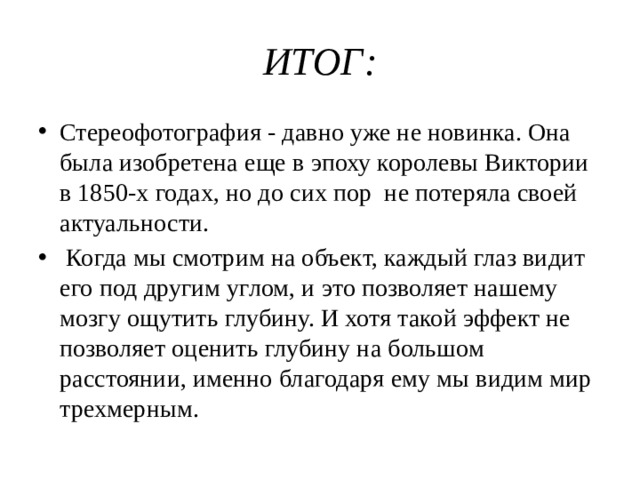 ИТОГ: Стереофотография - давно уже не новинка. Она была изобретена еще в эпоху королевы Виктории в 1850-х годах, но до сих пор не потеряла своей актуальности.  Когда мы смотрим на объект, каждый глаз видит его под другим углом, и это позволяет нашему мозгу ощутить глубину. И хотя такой эффект не позволяет оценить глубину на большом расстоянии, именно благодаря ему мы видим мир трехмерным. 