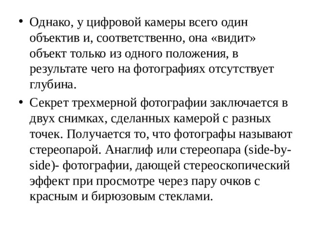 Однако, у цифровой камеры всего один объектив и, соответственно, она «видит» объект только из одного положения, в результате чего на фотографиях отсутствует глубина. Секрет трехмерной фотографии заключается в двух снимках, сделанных камерой с разных точек. Получается то, что фотографы называют стереопарой. Анаглиф или стереопара (side-by-side)- фотографии, дающей стереоскопический эффект при просмотре через пару очков с красным и бирюзовым стеклами. 