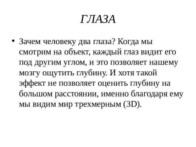 ГЛАЗА Зачем человеку два глаза? Когда мы смотрим на объект, каждый глаз видит его под другим углом, и это позволяет нашему мозгу ощутить глубину. И хотя такой эффект не позволяет оценить глубину на большом расстоянии, именно благодаря ему мы видим мир трехмерным (3D). 