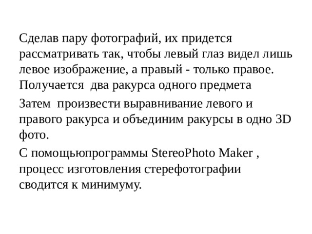 Сделав пару фотографий, их придется рассматривать так, чтобы левый глаз видел лишь левое изображение, а правый - только правое. Получается два ракурса одного предмета Затем произвести выравнивание левого и правого ракурса и объединим ракурсы в одно 3D фото. С помощьюпрограммы StereoPhoto Maker , процесс изготовления стерефотографии сводится к минимуму. 