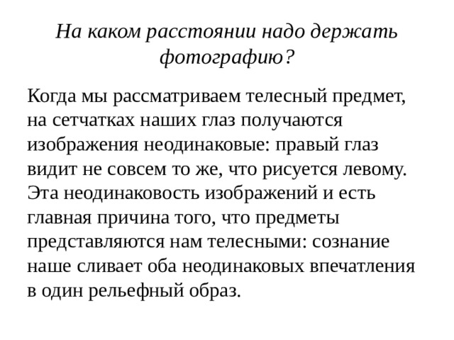 На каком расстоянии надо держать фотографию? Когда мы рассматриваем телесный предмет, на сетчатках наших глаз получаются изображения неодинаковые: правый глаз видит не совсем то же, что рисуется левому. Эта неодинаковость изображений и есть главная причина того, что предметы представляются нам телесными: сознание наше сливает оба неодинаковых впечатления в один рельефный образ. 