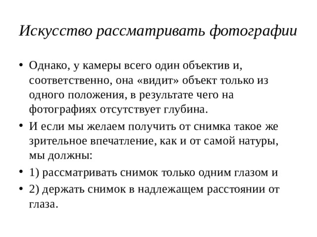 Искусство рассматривать фотографии Однако, у камеры всего один объектив и, соответственно, она «видит» объект только из одного положения, в результате чего на фотографиях отсутствует глубина. И если мы желаем получить от снимка такое же зрительное впечатление, как и от самой натуры, мы должны: 1) рассматривать снимок только одним глазом и 2) держать снимок в надлежащем расстоянии от глаза. 