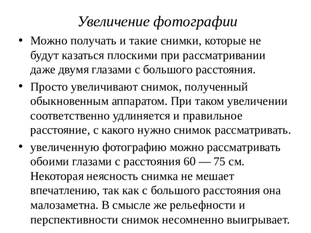 Увеличение фотографии Можно получать и такие снимки, которые не будут казаться плоскими при рассматривании даже двумя глазами с большого расстояния. Просто увеличивают снимок, полученный обыкновенным аппаратом. При таком увеличении соответственно удлиняется и правильное расстояние, с какого нужно снимок рассматривать. увеличенную фотографию можно рассматривать обоими глазами с расстояния 60 — 75 см. Некоторая неясность снимка не мешает впечатлению, так как с большого расстояния она малозаметна. В смысле же рельефности и перспективности снимок несомненно выигрывает. 