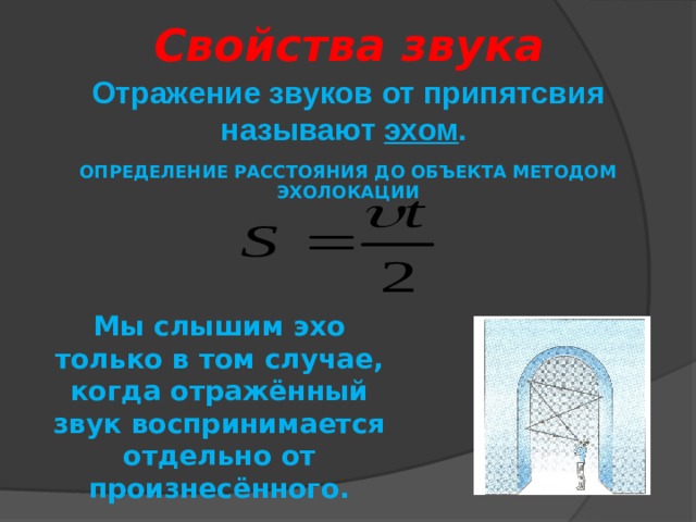 Свойства звука Отражение звуков от припятсвия называют эхом . ОПРЕДЕЛЕНИЕ РАССТОЯНИЯ ДО ОБЪЕКТА МЕТОДОМ ЭХОЛОКАЦИИ Мы слышим эхо только в том случае, когда отражённый звук воспринимается отдельно от произнесённого. 