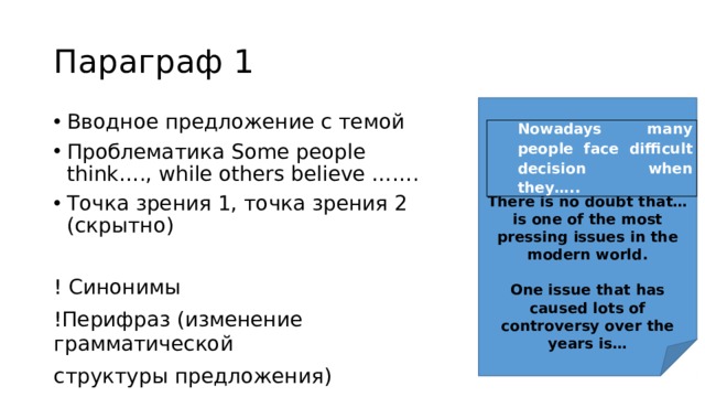 Параграф 1       There is no doubt that… is one of the most pressing issues in the modern world.  One issue that has caused lots of controversy over the years is… Вводное предложение с темой Проблематика Some people think…., while others believe ……. Точка зрения 1, точка зрения 2 (скрытно) ! Синонимы !Перифраз (изменение грамматической структуры предложения) Nowadays many people face difficult decision when they….. 