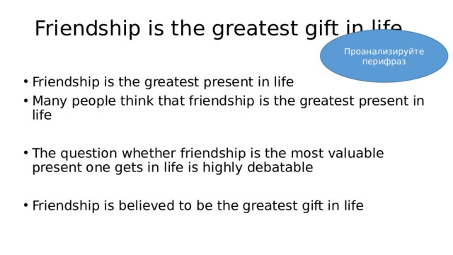 Friendship is the greatest gift in life Проанализируйте перифраз Friendship is the greatest present in life Many people think that friendship is the greatest present in life The question whether friendship is the most valuable present one gets in life is highly debatable Friendship is believed to be the greatest gift in life 