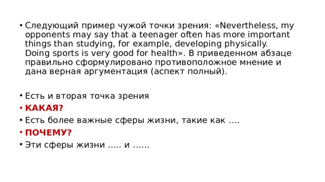 Следующий пример чужой точки зрения: «Nevertheless, my opponents may say that a teenager often has more important things than studying, for example, developing physically. Doing sports is very good for health». В приведенном абзаце правильно сформулировано противоположное мнение и дана верная аргументация (аспект полный). Есть и вторая точка зрения КАКАЯ? Есть более важные сферы жизни, такие как …. ПОЧЕМУ? Эти сферы жизни ….. и …… 