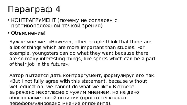Параграф 4 КОНТРАГРУМЕНТ (почему не согласен с противоположной точкой зрения) Объяснение! Чужое мнение: «However, other people think that there are a lot of things which are more important than studies. For example, youngsters can do what they want because there are so many interesting things, like sports which can be a part of their job in the future». Автор пытается дать контраргумент, формулируя его так: «But I not fully agree with this statement, because without well education, we cannot do what we like» В ответе выражено несогласие с чужим мнением, но не дано обоснование своей позиции (просто несколько переформулировано мнение оппонента). 