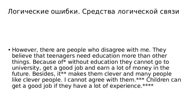 Логические ошибки. Средства логической связи However, there are people who disagree with me. They believe that teenagers need education more than other things. Because of* without education they cannot go to university, get a good job and earn a lot of money in the future. Besides, it** makes them clever and many people like clever people. I cannot agree with them.*** Children can get a good job if they have a lot of experience.**** 