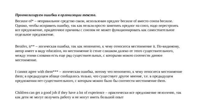 Проанализируем ошибки в организации текста. Because of* – неправильное средство связи, использован предлог because of вместо союза because. Однако, чтобы исправить ошибку, так как нельзя просто заменить предлог на союз, надо перестроить все предложение, придаточное причины с союзом не может функционировать как самостоятельное отдельное предложение. Besides, it** – логическая ошибка, так как непонятно, к чему относится местоимение it. По-видимому, автор имеет в виду education, но местоимение it стоит слишком далеко от этого существительного, между этими словами есть еще ряд существительных, с которыми можно соотнести данное местоимение. I cannot agree with them*** – логическая ошибка, потому что непонятно, к чему относится местоимение them; в предыдущем абзаце сообщалось только, что существует другое мнение, т.е. в предыдущем предложении нет существительного, с которым можно было бы соотнести местоимение them. Children can get a good job if they have a lot of experience – практически все предложение нелогично, так как дети не могут получить работу и не могут иметь большой опыт 