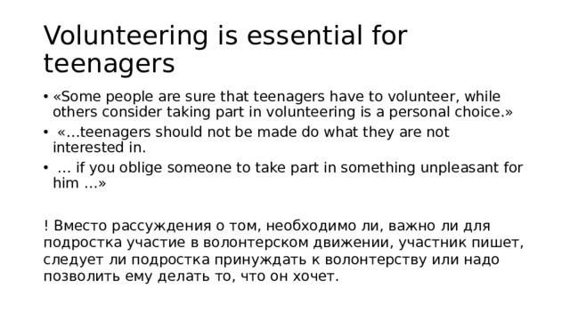 Volunteering is essential for teenagers «Some people are sure that teenagers have to volunteer, while others consider taking part in volunteering is a personal choice.»  «…teenagers should not be made do what they are not interested in. … if you oblige someone to take part in something unpleasant for him …» ! Вместо рассуждения о том, необходимо ли, важно ли для подростка участие в волонтерском движении, участник пишет, следует ли подростка принуждать к волонтерству или надо позволить ему делать то, что он хочет. 
