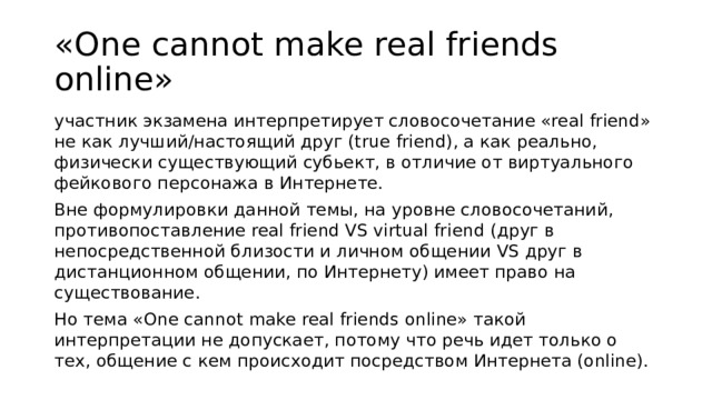«One cannot make real friends online» участник экзамена интерпретирует словосочетание «real friend» не как лучший/настоящий друг (true friend), а как реально, физически существующий субьект, в отличие от виртуального фейкового персонажа в Интернете. Вне формулировки данной темы, на уровне словосочетаний, противопоставление real friend VS virtual friend (друг в непосредственной близости и личном общении VS друг в дистанционном общении, по Интернету) имеет право на существование. Но тема «One cannot make real friends online» такой интерпретации не допускает, потому что речь идет только о тех, общение с кем происходит посредством Интернета (online). 