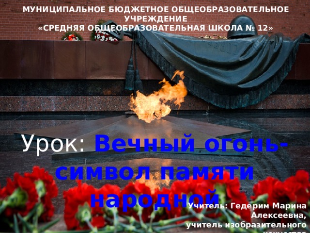 МУНИЦИПАЛЬНОЕ БЮДЖЕТНОЕ ОБЩЕОБРАЗОВАТЕЛЬНОЕ УЧРЕЖДЕНИЕ «СРЕДНЯЯ ОБЩЕОБРАЗОВАТЕЛЬНАЯ ШКОЛА № 12» Урок:  Вечный огонь- символ памяти народной   Учитель: Гедерим Марина Алексеевна,  учитель изобразительного искусства МБОУ «СОШ №12» 