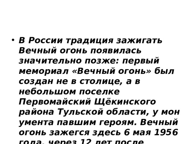 В России традиция зажигать Вечный огонь появилась значительно позже: первый мемориал «Вечный огонь» был создан не в столице, а в небольшом поселке Первомайский Щёкинского района Тульской области, у мон­умента павшим героям. Вечный огонь зажегся здесь 6 мая 1956 года, через 12 лет после Победы 