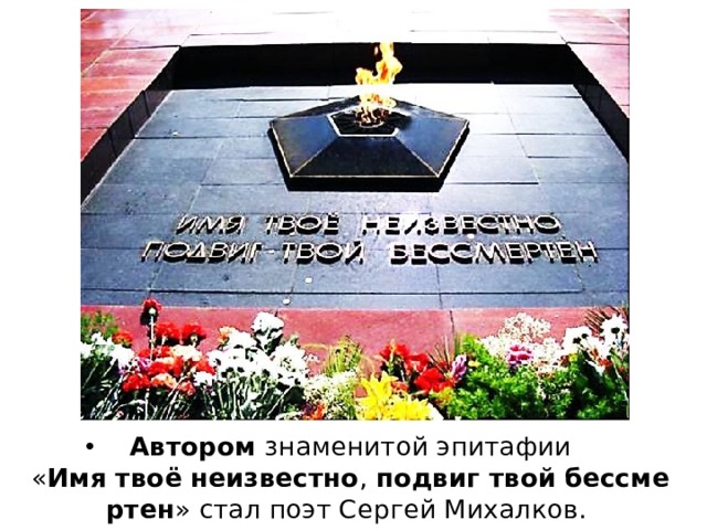 Автором  знаменитой эпитафии « Имя   твоё   неизвестно ,  подвиг   твой   бессмертен » стал поэт Сергей Михалков. 