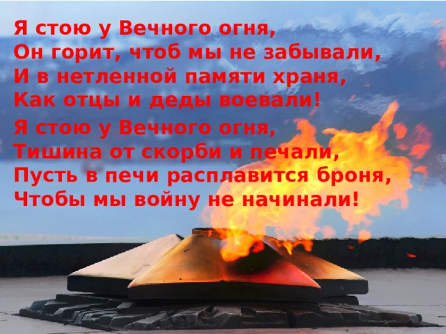 Я стою у Вечного огня,  Он горит, чтоб мы не забывали,  И в нетленной памяти храня,  Как отцы и деды воевали! Я стою у Вечного огня,  Тишина от скорби и печали,  Пусть в печи расплавится броня,  Чтобы мы войну не начинали! 