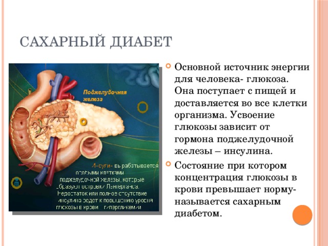 Сахарный диабет Основной источник энергии для человека- глюкоза. Она поступает с пищей и доставляется во все клетки организма. Усвоение глюкозы зависит от гормона поджелудочной железы – инсулина. Состояние при котором концентрация глюкозы в крови превышает норму- называется сахарным диабетом. 