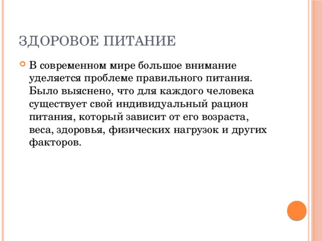 Здоровое питание В современном мире большое внимание уделяется проблеме правильного питания. Было выяснено, что для каждого человека существует свой индивидуальный рацион питания, который зависит от его возраста, веса, здоровья, физических нагрузок и других факторов. 