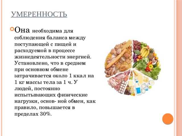 Умеренность   Она необходима для соблюдения баланса между поступающей с пищей и расходуемой в процессе жизнедеятельности энергией. Установлено, что в среднем при основном обмене затрачивается около 1 ккал на 1 кг массы тела за 1 ч. У людей, постоянно испытывающих физические нагрузки, основ- ной обмен, как правило, повышается в пределах 30%. 