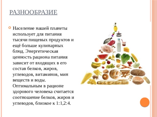 Разнообразие   Население нашей планеты использует для питания тысячи пищевых продуктов и ещё больше кулинарных блюд. Энергетическая ценность рациона питания зависит от входящих в его состав белков, жиров, углеводов, витаминов, мин веществ и воды. Оптимальным в рационе здорового человека считается соотношение белков, жиров и углеводов, близкое к 1:1,2:4. 