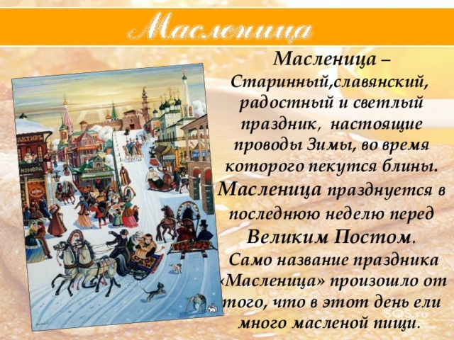 Масленица – Старинный,славянский,  радостный  и  светлый  праздник , настоящие  проводы  Зимы, во время которого пекутся блины. Масленица  празднуется  в  последнюю  неделю  перед  Великим  Постом .  Само  название  праздника  «Масленица»  произошло  от  того,  что  в  этот  день  ели  много  масленой  пищи . 