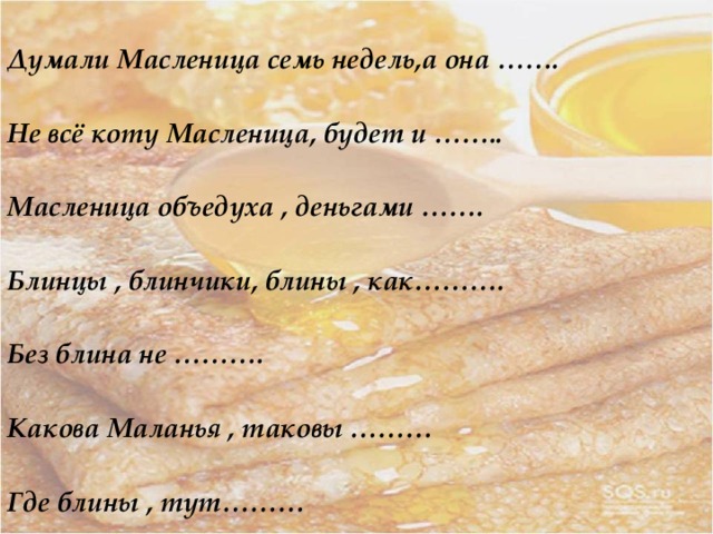  Думали Масленица семь недель,а она …….  Не всё коту Масленица, будет и ……..  Масленица объедуха , деньгами …….  Блинцы , блинчики, блины , как……….  Без блина не ……….  Какова Маланья , таковы ………  Где блины , тут………   