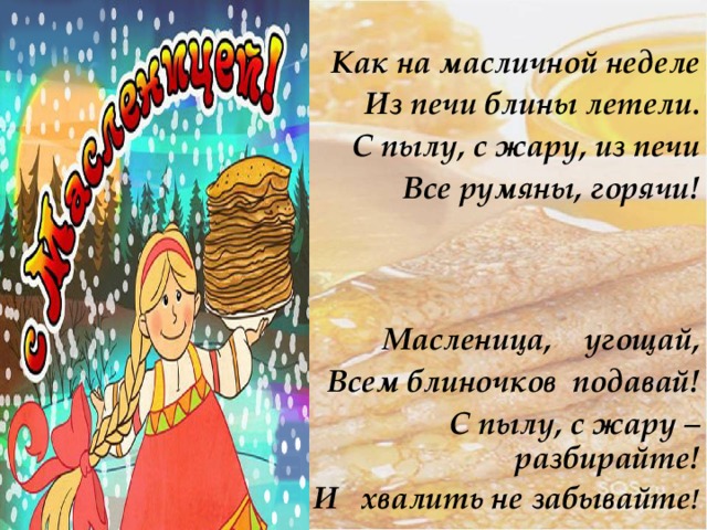  Как на масличной неделе Из печи блины летели. С пылу, с жару, из печи Все румяны, горячи!    Масленица, угощай, Всем блиночков подавай! С пылу, с жару – разбирайте! И хвалить не забывайте ! 
