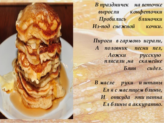  В праздничек на веточке  выросли конфеточки  Пробились блиночки Из-под снежной кочки.  Пироги в гармонь играли, А половник песни пел, Ложки русскую  плясали ,на скамейке Блин сидел.  В масле руки и штаны Ел я с маслицем блины, И откуда эти пятна Ел блины я аккуратно.   