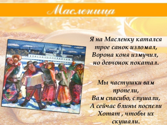 Я на Масленку катался трое санок изломал, Ворона коня измучил, но девчонок покатал.   Мы частушки вам пропели, Вам спасибо, слушали, А сейчас блины поспели  Хотят , чтобы их скушали. 