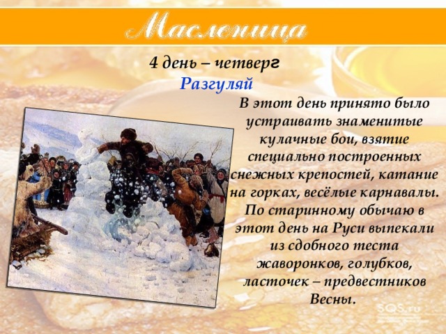 4 день – четвер г  Разгуляй В этот день принято было устраивать знаменитые кулачные бои, взятие специально построенных снежных крепостей, катание на горках, весёлые карнавалы. По старинному обычаю в этот день на Руси выпекали из сдобного теста жаворонков, голубков, ласточек – предвестников Весны. 