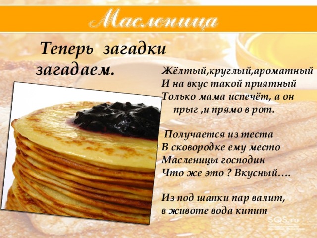  Теперь загадки загадаем.   Жёлтый,круглый,ароматный И на вкус такой приятный Только мама испечёт, а он прыг ,и прямо в рот.   Получается из теста В сковородке ему место Масленицы господин Что же это ? Вкусный….  Из под шапки пар валит, в животе вода кипит  
