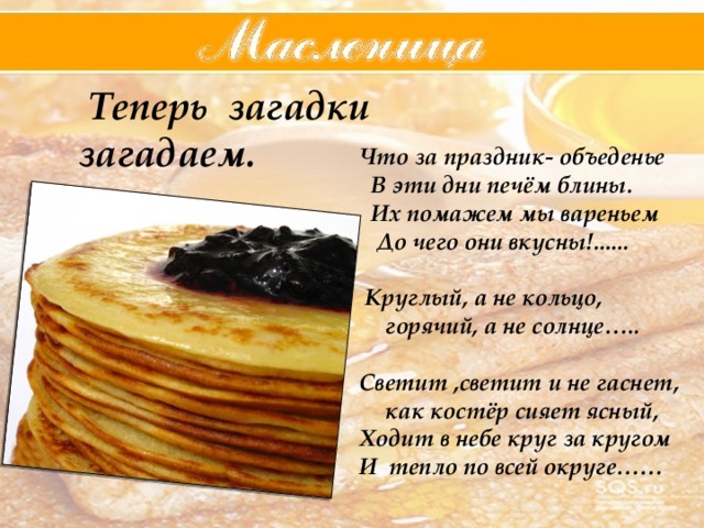  Теперь загадки загадаем.   Что за праздник- объеденье  В эти дни печём блины.  Их помажем мы вареньем  До чего они вкусны!......   Круглый, а не кольцо, горячий, а не солнце…..  Светит ,светит и не гаснет, как костёр сияет ясный, Ходит в небе круг за кругом И тепло по всей округе……  