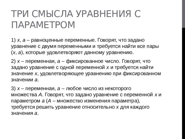 Три смысла уравнения с параметром 1)  х ,  а  – равноценные переменные. Говорят, что задано уравнение с двумя переменными и требуется найти все пары ( х ,  а ), которые удовлетворяют данному уравнению. 2)  х  – переменная,  а  – фиксированное число. Говорят, что задано уравнение с одной переменной  х  и требуется найти значение  х , удовлетворяющее уравнению при фиксированном значении  а . 3)  х  – переменная,  а  – любое число из некоторого множества  А . Говорят, что задано уравнение с переменной  х  и параметром  а  ( А  – множество изменения параметра), требуется решить уравнение относительно  х  для каждого значения  а . 