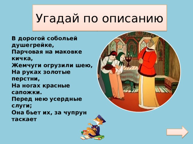 Угадай по описанию В дорогой собольей душегрейке,  Парчовая на маковке кичка,  Жемчуги огрузили шею,  На руках золотые перстни,  На ногах красные сапожки.  Перед нею усердные слуги;  Она бьет их, за чупрун таскает   