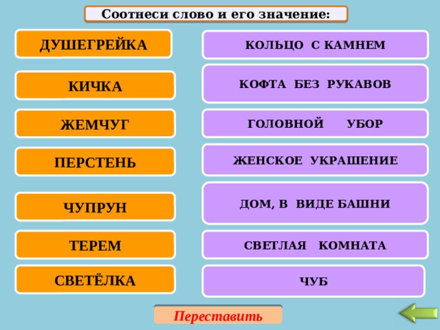 Соотнеси слово и его значение: ДУШЕГРЕЙКА КОЛЬЦО С КАМНЕМ КОФТА БЕЗ РУКАВОВ КИЧКА ГОЛОВНОЙ УБОР ЖЕМЧУГ ЖЕНСКОЕ УКРАШЕНИЕ ПЕРСТЕНЬ ДОМ, В ВИДЕ БАШНИ ЧУПРУН ТЕРЕМ СВЕТЛАЯ КОМНАТА СВЕТЁЛКА ЧУБ Переставить 