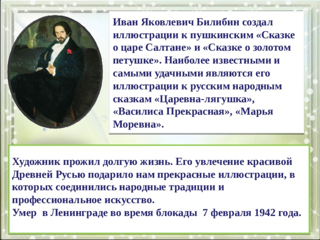 Иван Яковлевич Билибин создал иллюстрации к пушкинским «Сказке о царе Салтане» и «Сказке о золотом петушке». Наиболее известными и самыми удачными являются его иллюстрации к русским народным сказкам «Царевна-лягушка», «Василиса Прекрасная», «Марья Моревна». Художник прожил долгую жизнь. Его увлечение красивой Древней Русью подарило нам прекрасные иллюстрации, в которых соединились народные традиции и профессиональное искусство. Умер в Ленинграде во время блокады 7 февраля 1942 года. 