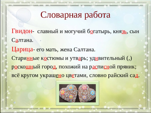 Словарная работа Гвидон - славный и могучий б о гатырь, кня зь , сын С а лтана. Царица - его мать, жена Салтана. Стари нн ые к о стюмы и утв а рь; уд и вительный (,) р о ско шн ый горо д , похожий на р ас пи сн ой пряник; всё кругом украш е н о цв е тами, словно райский са д . Стр. 77, упр. 433: в узорчат..м платке, нарядный к..фтан, собол..я шапка, син..м кушаком, на передн.. плане, яркие цветы, белые р..машки, ру (с,сс)кий орнам..нт, в окружени.. цв..тов. Придумайте и запишите свои словосочетания к иллюстрации.  