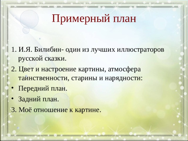 Примерный план 1. И.Я. Билибин- один из лучших иллюстраторов русской сказки. 2. Цвет и настроение картины, атмосфера таинственности, старины и нарядности: Передний план. Задний план. 3. Моё отношение к картине.  