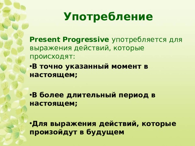 Употребление Present Progressive употребляется для выражения действий, которые происходят: В точно указанный момент в настоящем;  В более длительный период в настоящем;  Для выражения действий, которые произойдут в будущем 