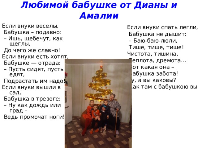 Любимой бабушке от Дианы и Амалии Если внуки веселы,  Бабушка – подавно: – Ишь, щебечут, как щеглы,  До чего же славно! Если внуки есть хотят,  Бабушке — отрада: – Пусть сидят, пусть едят,  Подрастать им надо! Если внуки вышли в сад,  Бабушка в тревоге: – Ну как дождь или град –  Ведь промочат ноги! Если внуки спать легли,  Бабушка не дышит: – Баю-баю-люли,  Тише, тише, тише! Чистота, тишина,  Теплота, дремота…  Вот какая она –  Бабушка-забота! Ну, а вы каковы?  Как там с бабушкою вы? 