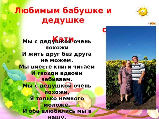 Любимым бабушке и дедушке  от Кати Мы с дедушкой очень похожи  И жить друг без друга не можем.  Мы вместе книги читаем  И гвозди вдвоём забиваем.  Мы с дедушкой очень похожи,  Я только немного моложе.  И оба влюбились мы в нашу,  Красивую бабушку нашу. 